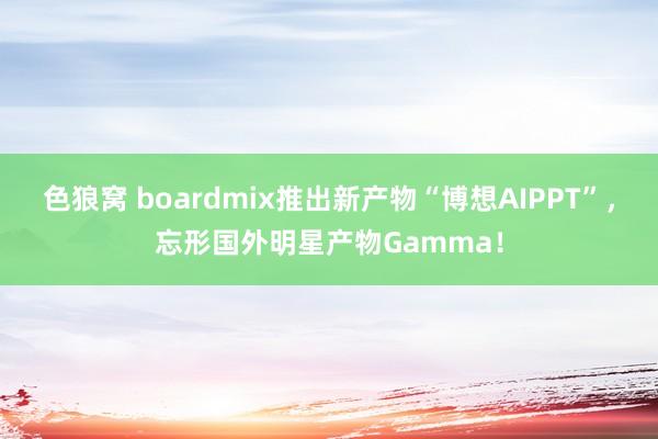 色狼窝 boardmix推出新产物“博想AIPPT”，忘形国外明星产物Gamma！