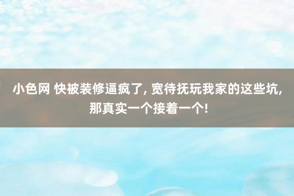 小色网 快被装修逼疯了， 宽待抚玩我家的这些坑， 那真实一个接着一个!