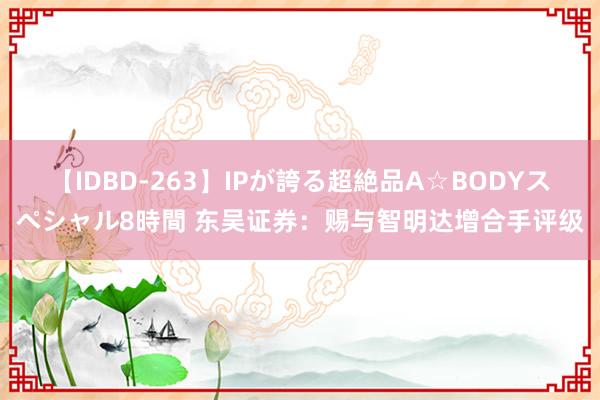 【IDBD-263】IPが誇る超絶品A☆BODYスペシャル8時間 东吴证券：赐与智明达增合手评级