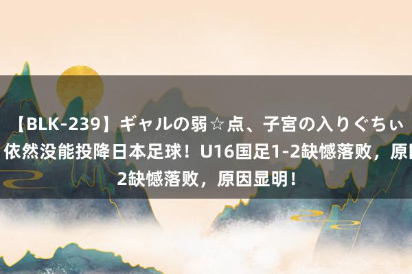 【BLK-239】ギャルの弱☆点、子宮の入りぐちぃ EMIRI 依然没能投降日本足球！U16国足1-2缺憾落败，原因显明！