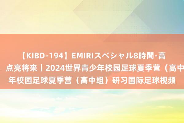 【KIBD-194】EMIRIスペシャル8時間-高画質-特別編 启迪逸想，点亮将来丨2024世界青少年校园足球夏季营（高中组）研习国际足球视频