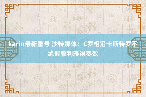 karin最新番号 沙特媒体：C罗相沿卡斯特罗不绝握教利雅得奏效