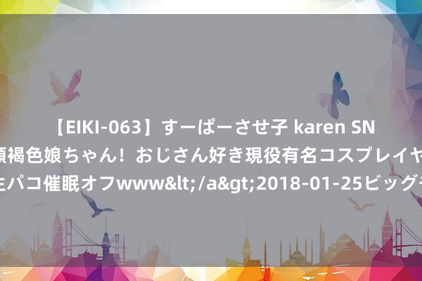 【EIKI-063】すーぱーさせ子 karen SNS炎上騒動でお馴染みのハーフ顔褐色娘ちゃん！おじさん好き現役有名コスプレイヤーの妊娠中出し生パコ催眠オフwww</a>2018-01-25ビッグモーカル&$EIKI119分钟 有学校给退休老师披发绩效工资？网友：点赞