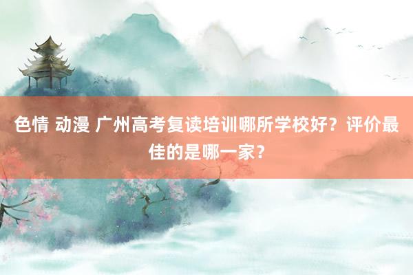 色情 动漫 广州高考复读培训哪所学校好？评价最佳的是哪一家？