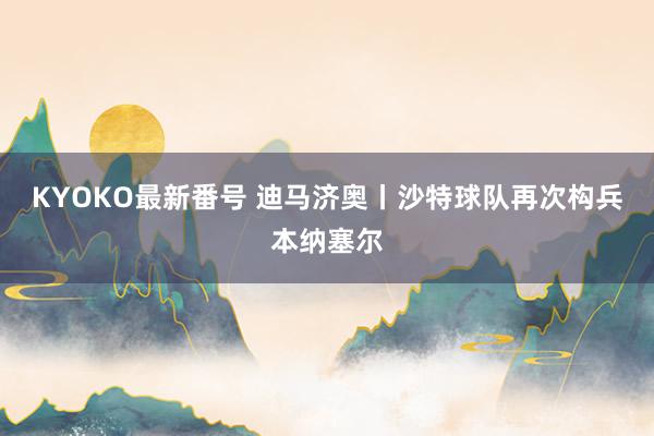 KYOKO最新番号 迪马济奥丨沙特球队再次构兵本纳塞尔