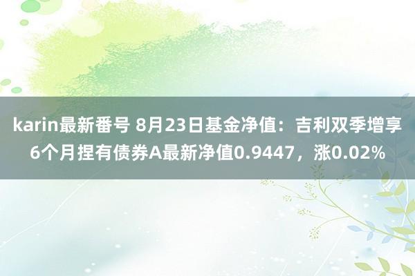 karin最新番号 8月23日基金净值：吉利双季增享6个月捏有债券A最新净值0.9447，涨0.02%