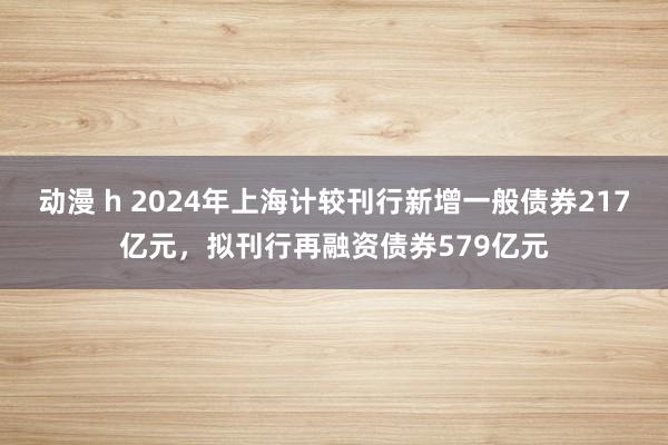 动漫 h 2024年上海计较刊行新增一般债券217亿元，拟刊行再融资债券579亿元