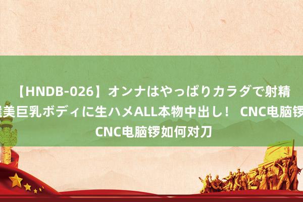 【HNDB-026】オンナはやっぱりカラダで射精する 厳選美巨乳ボディに生ハメALL本物中出し！ CNC电脑锣如何对刀