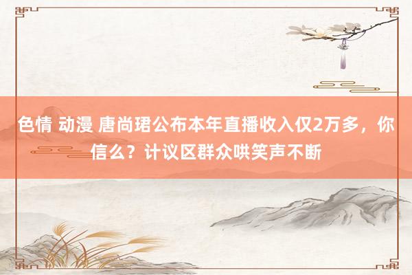 色情 动漫 唐尚珺公布本年直播收入仅2万多，你信么？计议区群众哄笑声不断