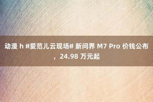 动漫 h #爱范儿云现场# 新问界 M7 Pro 价钱公布，24.98 万元起