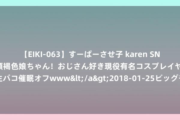 【EIKI-063】すーぱーさせ子 karen SNS炎上騒動でお馴染みのハーフ顔褐色娘ちゃん！おじさん好き現役有名コスプレイヤーの妊娠中出し生パコ催眠オフwww</a>2018-01-25ビッグモーカル&$EIKI119分钟 中年粉碎新才调税？入口“御轻肝”走红京东，83%被中年男东说念主买走