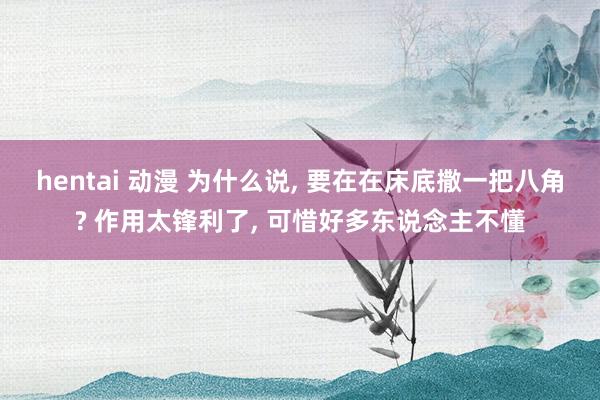 hentai 动漫 为什么说， 要在在床底撒一把八角? 作用太锋利了， 可惜好多东说念主不懂