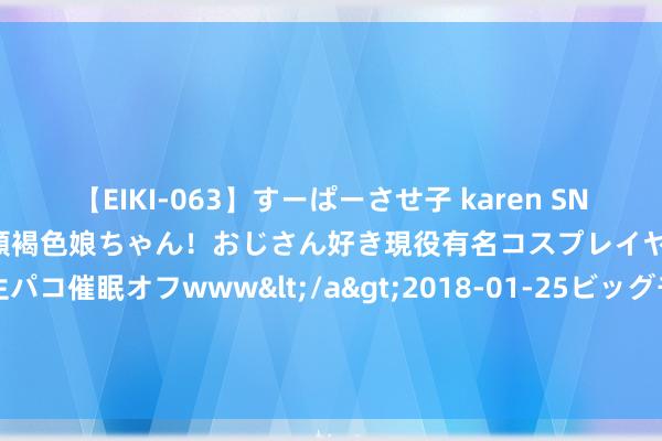 【EIKI-063】すーぱーさせ子 karen SNS炎上騒動でお馴染みのハーフ顔褐色娘ちゃん！おじさん好き現役有名コスプレイヤーの妊娠中出し生パコ催眠オフwww</a>2018-01-25ビッグモーカル&$EIKI119分钟 油滑天尊：市集反攻临界点，为何还不爆发？