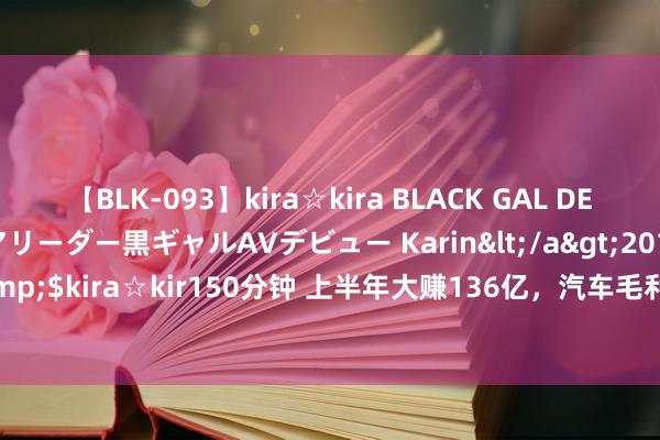 【BLK-093】kira☆kira BLACK GAL DEBUT 元・有名球団チアリーダー黒ギャルAVデビュー Karin</a>2013-04-19kira☆kira&$kira☆kir150分钟 上半年大赚136亿，汽车毛利率23.94%！但“迪王”如故不敌“宁王”