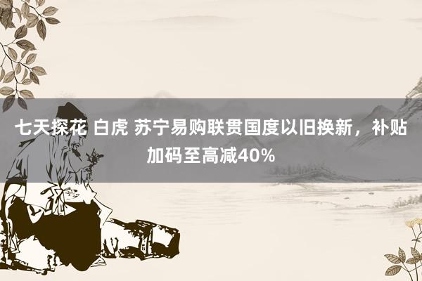 七天探花 白虎 苏宁易购联贯国度以旧换新，补贴加码至高减40%