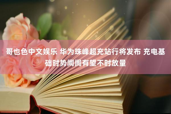 哥也色中文娱乐 华为珠峰超充站行将发布 充电基础时势阛阓有望不时放量