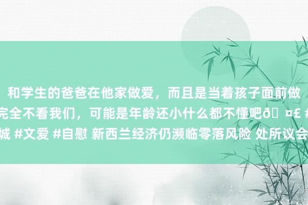 和学生的爸爸在他家做爱，而且是当着孩子面前做爱，太刺激了，孩子完全不看我们，可能是年龄还小什么都不懂吧🤣 #同城 #文爱 #自慰 新西兰经济仍濒临零落风险 处所议会债务水平激发信用评级担忧