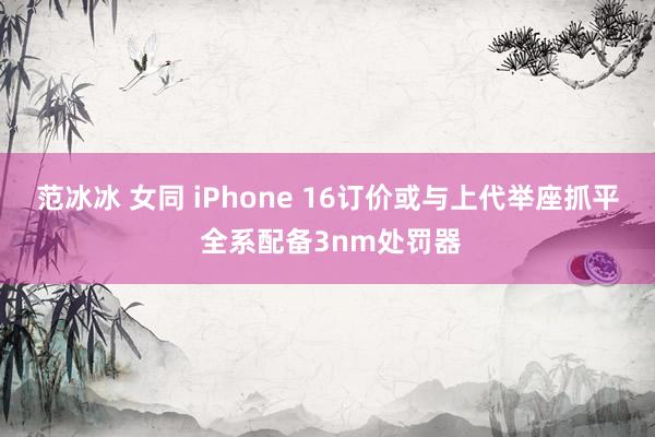 范冰冰 女同 iPhone 16订价或与上代举座抓平 全系配备3nm处罚器