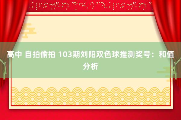 高中 自拍偷拍 103期刘阳双色球推测奖号：和值分析