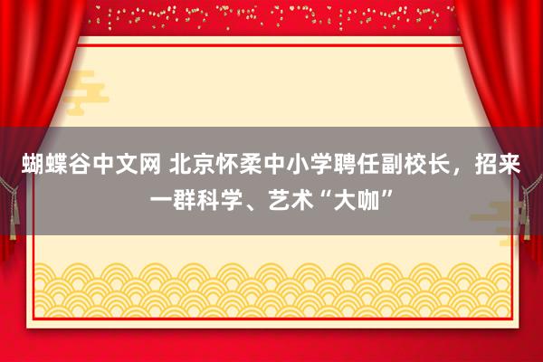 蝴蝶谷中文网 北京怀柔中小学聘任副校长，招来一群科学、艺术“大咖”