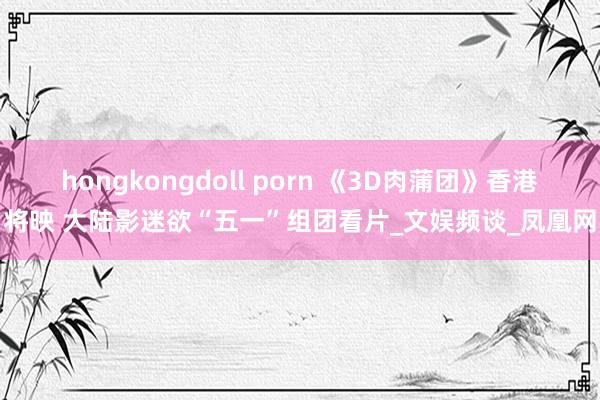 hongkongdoll porn 《3D肉蒲团》香港将映 大陆影迷欲“五一”组团看片_文娱频谈_凤凰网