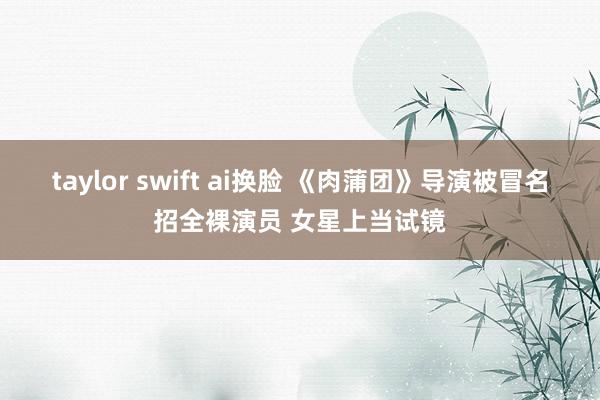 taylor swift ai换脸 《肉蒲团》导演被冒名招全裸演员 女星上当试镜