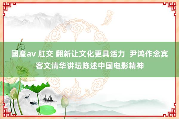 國產av 肛交 翻新让文化更具活力  尹鸿作念宾客文清华讲坛陈述中国电影精神