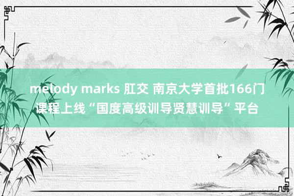 melody marks 肛交 南京大学首批166门课程上线“国度高级训导贤慧训导”平台