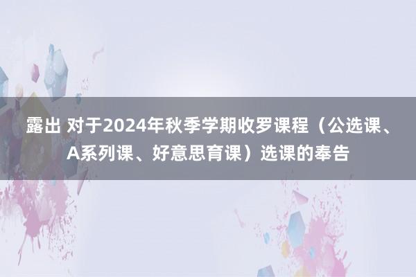 露出 对于2024年秋季学期收罗课程（公选课、A系列课、好意思育课）选课的奉告