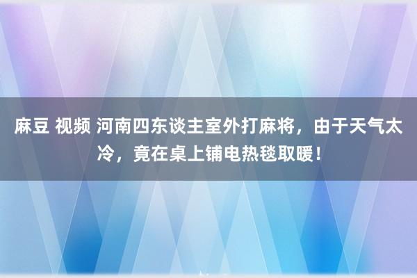 麻豆 视频 河南四东谈主室外打麻将，由于天气太冷，竟在桌上铺电热毯取暖！