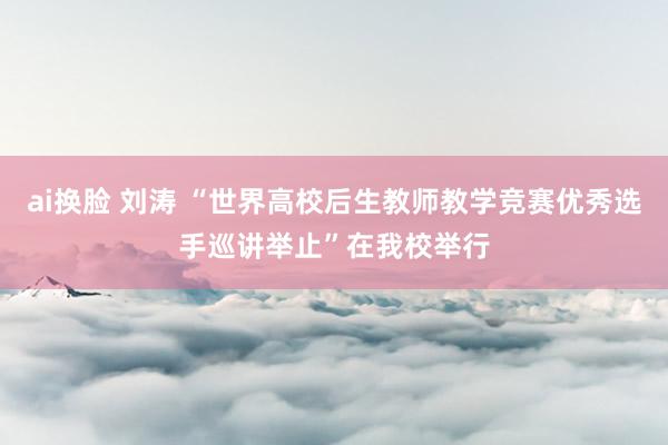 ai换脸 刘涛 “世界高校后生教师教学竞赛优秀选手巡讲举止”在我校举行