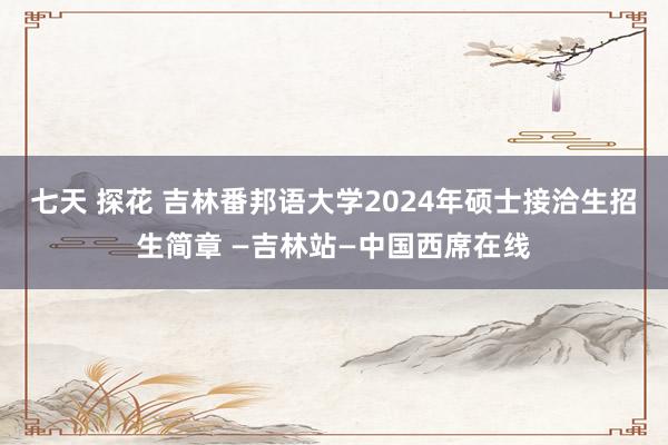 七天 探花 吉林番邦语大学2024年硕士接洽生招生简章 —吉林站—中国西席在线