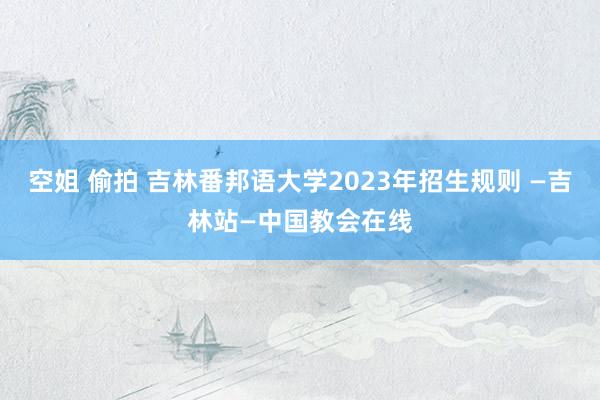 空姐 偷拍 吉林番邦语大学2023年招生规则 —吉林站—中国教会在线