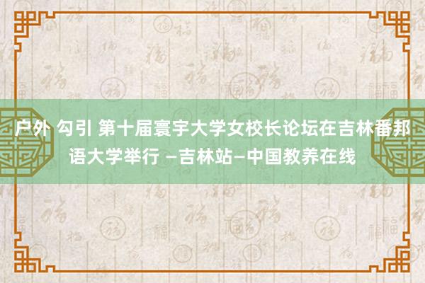 户外 勾引 第十届寰宇大学女校长论坛在吉林番邦语大学举行 —吉林站—中国教养在线