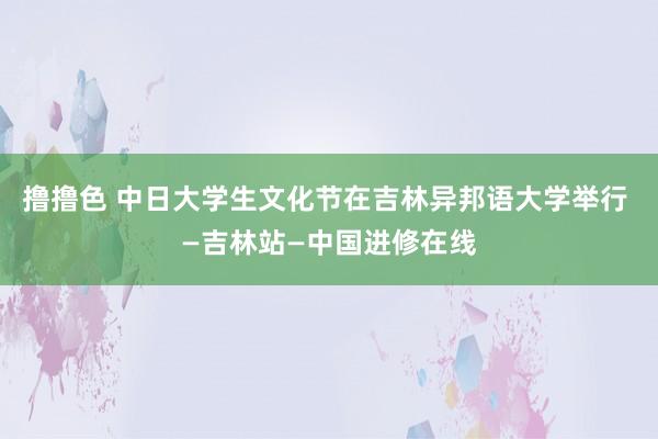 撸撸色 中日大学生文化节在吉林异邦语大学举行 —吉林站—中国进修在线