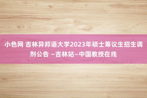 小色网 吉林异邦语大学2023年硕士筹议生招生调剂公告 —吉林站—中国教授在线