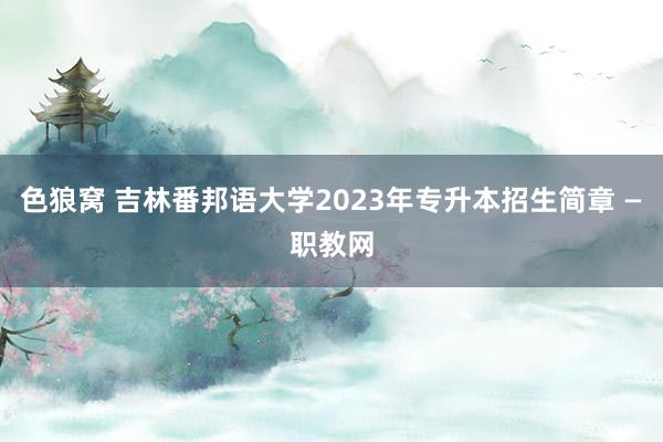 色狼窝 吉林番邦语大学2023年专升本招生简章 —职教网