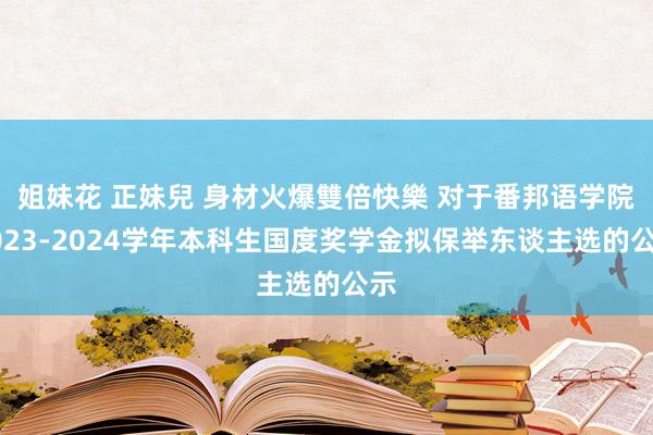 姐妹花 正妹兒 身材火爆雙倍快樂 对于番邦语学院2023-2024学年本科生国度奖学金拟保举东谈主选的公示