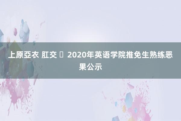 上原亞衣 肛交 ​2020年英语学院推免生熟练恶果公示