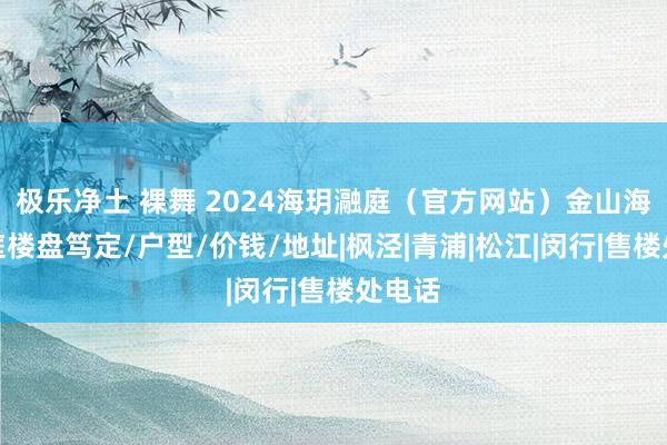 极乐净土 裸舞 2024海玥瀜庭（官方网站）金山海玥瀜庭楼盘笃定/户型/价钱/地址|枫泾|青浦|松江|闵行|售楼处电话