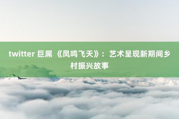 twitter 巨屌 《凤鸣飞天》：艺术呈现新期间乡村振兴故事