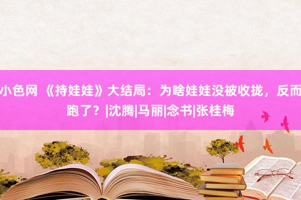 小色网 《持娃娃》大结局：为啥娃娃没被收拢，反而跑了？|沈腾|马丽|念书|张桂梅