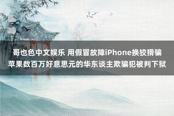 哥也色中文娱乐 用假冒故障iPhone换狡猾骗苹果数百万好意思元的华东谈主欺骗犯被判下狱