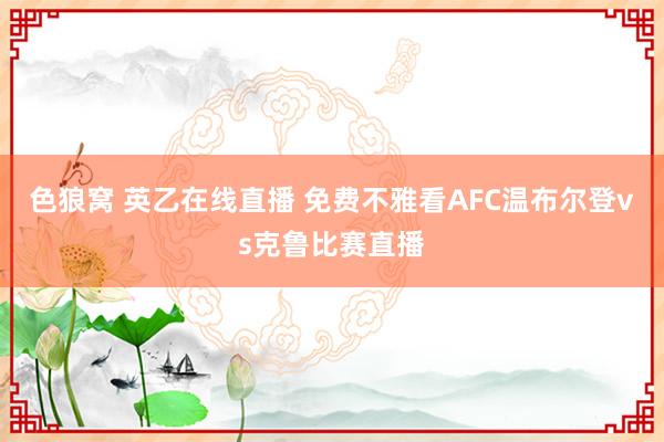 色狼窝 英乙在线直播 免费不雅看AFC温布尔登vs克鲁比赛直播