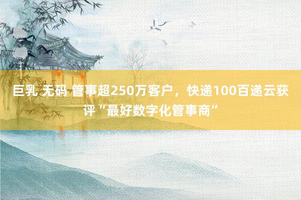 巨乳 无码 管事超250万客户，快递100百递云获评“最好数字化管事商”