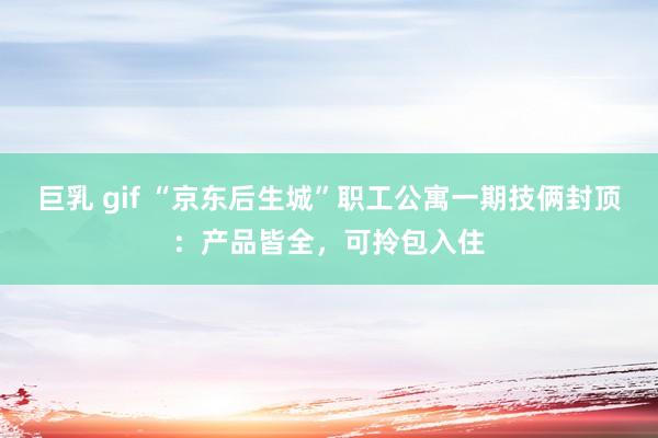 巨乳 gif “京东后生城”职工公寓一期技俩封顶：产品皆全，可拎包入住