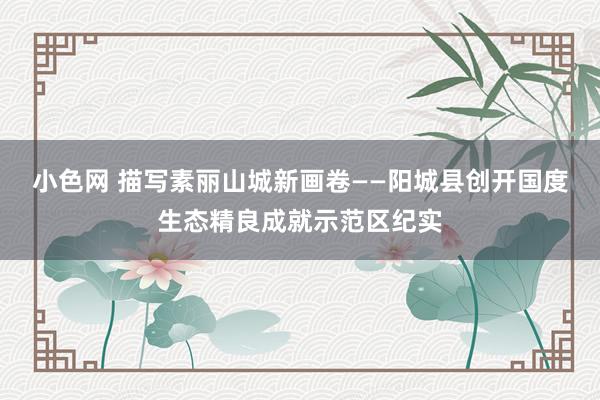 小色网 描写素丽山城新画卷——阳城县创开国度生态精良成就示范区纪实