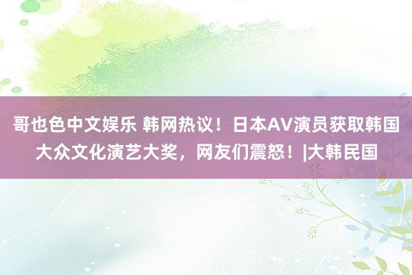 哥也色中文娱乐 韩网热议！日本AV演员获取韩国大众文化演艺大奖，网友们震怒！|大韩民国