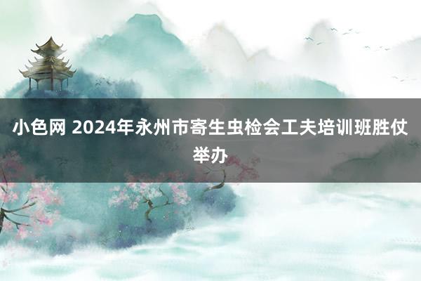 小色网 2024年永州市寄生虫检会工夫培训班胜仗举办