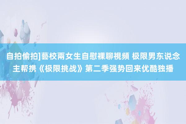 自拍偷拍]藝校兩女生自慰裸聊視頻 极限男东说念主帮携《极限挑战》第二季强势回来　优酷独播